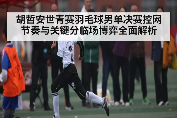 胡哲安世青赛羽毛球男单决赛控网节奏与关键分临场博弈全面解析